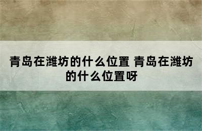 青岛在潍坊的什么位置 青岛在潍坊的什么位置呀